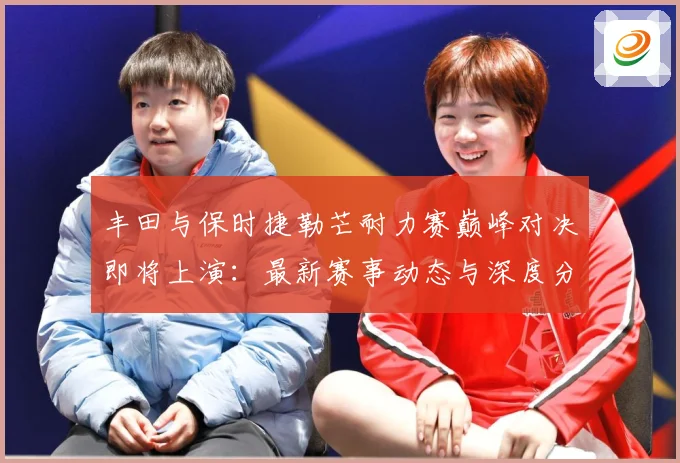 丰田与保时捷勒芒耐力赛巅峰对决即将上演：最新赛事动态与深度分析
