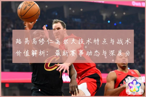 路易乌修仁高尔夫技术特点与战术价值解析：最新赛事动态与深度分析