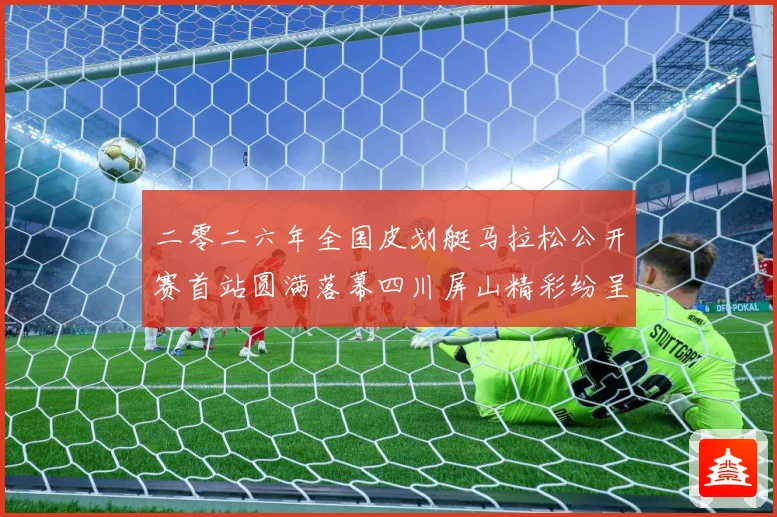二零二六年全国皮划艇马拉松公开赛首站圆满落幕四川屏山精彩纷呈成长观察：最新赛事动态与深度分析