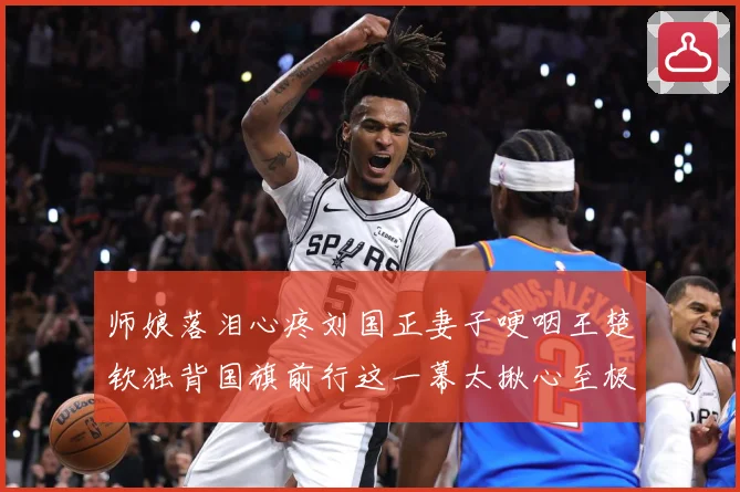 师娘落泪心疼刘国正妻子哽咽王楚钦独背国旗前行这一幕太揪心至极赛场解读：最新赛事动态与深度分析