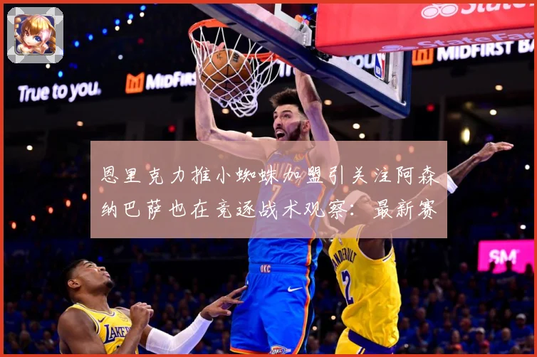 恩里克力推小蜘蛛加盟引关注阿森纳巴萨也在竞逐战术观察：最新赛事动态与深度分析