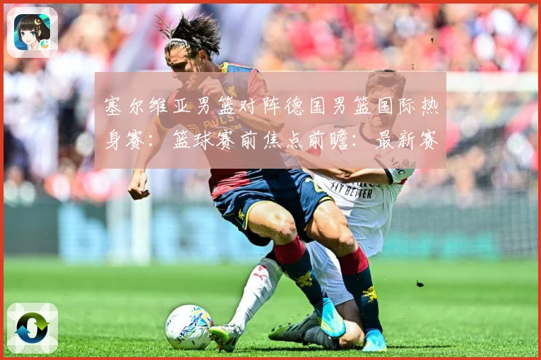 塞尔维亚男篮对阵德国男篮国际热身赛：篮球赛前焦点前瞻：最新赛事动态与深度分析